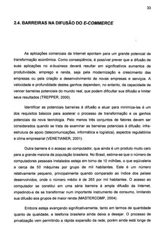 33
2.4. BARREIRAS NA DIFUSÃO DO E-COMMERCE
As aplicações comerciais da Internet apontam para um grande potencial de
transformação econômica. Como conseqüência, é possível prever que a difusão de
suas aplicações no e-business deverá resultar em significativos aumentos de
produtividade, emprego e renda, seja pela modernização e crescimento das
empresas ou pela criação e desenvolvimento de novas empresas e serviços. A
velocidade e profundidade destes ganhos dependem, no entanto, da capacidade de
vencer barreiras potenciais do mundo real, que podem dificultar sua difusão e limitar
seus resultados (TREPPER, 2000).
Identificar as potenciais barreiras à difusão e atuar para minimiza-las é um
dos requisitos básicos para acelerar o processo de transformação e os ganhos
potenciais da nova tecnologia. Pelo menos três conjuntos de fatores devem ser
considerados quando se trata de examinar as barreiras potenciais à difusão: infra-
estrutura de apoio (telecomunicações, informática e logística}, aspectos regulatórios
e clima empresarial (VENETIANER, 2001).
Outra barreira é o acesso ao computador, que ainda é um produto muito caro
para a grande maioria da população brasileira. No Brasil, estima-se que o número de
computadores pessoais instalados esteja em torno de 1Omilhões, o que eqüivaleria
a cerca de 50 máquinas por grupo de mil habitantes. Este é um número
relativamente pequeno, principalmente quando comparado ao índice dos países
desenvolvidos, onde o número médio é de 265 por mil habitantes. O acesso ao
computador se constitui em uma séria barreira à ampla difusão da Internet,
impedindo-a de se transformar num importante instrumento de consumo, limitando
sua difusão aos grupos de maior renda (MASTERCOMP, 2004).
Embora esteja avançando significativamente, tanto em termos de quantidade
quanto de qualidade, a telefonia brasileira ainda deixa a desejar. O processo de
privatização vem permitindo a rápida expansão da rede, porém ainda está longe de
 