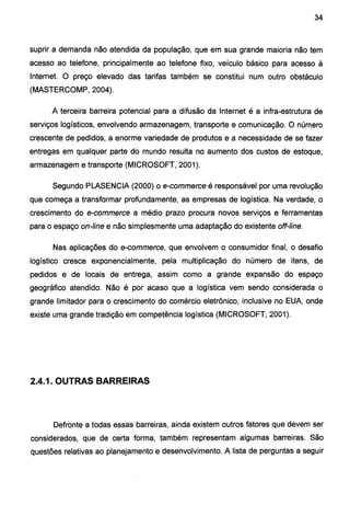 34
suprir a demanda não atendida da população, que em sua grande maioria não tem
acesso ao telefone, principalmente ao telefone fixo, veículo básico para acesso à
Internet. O preço elevado das tarifas também se constitui num outro obstáculo
(MASTERCOMP, 2004).
A terceira barreira potencial para a difusão da Internet é a infra-estrutura de
serviços logísticos, envolvendo armazenagem, transporte e comunicação. O número
crescente de pedidos, a enorme variedade de produtos e a necessidade de se fazer
entregas em qualquer parte do mundo resulta no aumento dos custos de estoque,
armazenagem e transporte (MICROSOFT, 2001).
Segundo PLASENCIA (2000) o e-commerce é responsável por uma revolução
que começa a transformar profundamente, as empresas de logística. Na verdade, o
crescimento do e-commerce a médio prazo procura novos serviços e ferramentas
para o espaço on-line e não simplesmente uma adaptação do existente off-line.
Nas aplicações do e-commerce, que envolvem o consumidor final, o desafio
logístico cresce exponencialmente, pela multiplicação do número de itens, de
pedidos e de locais de entrega, assim como a grande expansão do espaço
geográfico atendido. Não é por acaso que a logística vem sendo considerada o
grande limitador para o crescimento do comércio eletrônico, inclusive no EUA, onde
existe uma grande tradição em competência logística (MICROSOFT, 2001 ).
2.4.1. OUTRAS BARREIRAS
Defronte a todas essas barreiras, ainda existem outros fatores que devem ser
considerados, que de certa forma, também representam algumas barreiras. São
questões relativas ao planejamento e desenvolvimento. A lista de perguntas a seguir
 