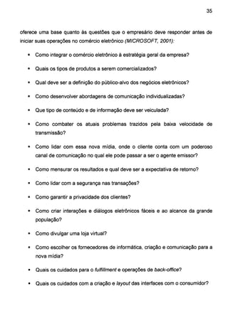 35
oferece uma base quanto às questões que o empresário deve responder antes de
iniciar suas operações no comércio eletrônico (MICROSOFT, 2001):
• Como integrar o comércio eletrônico à estratégia geral da empresa?
• Quais os tipos de produtos a serem comercializados?
• Qual deve ser a definição do público-alvo dos negócios eletrônicos?
• Como desenvolver abordagens de comunicação individualizadas?
• Que tipo de conteúdo e de informação deve ser veiculada?
• Como combater os atuais problemas trazidos pela baixa velocidade de
transmissão?
• Como lidar com essa nova mídia, onde o cliente conta com um poderoso
canal de comunicação no qual ele pode passar a ser o agente emissor?
• Como mensurar os resultados e qual deve ser a expectativa de retorno?
• Como lidar com a segurança nas transações?
• Como garantir a privacidade dos clientes?
• Como criar interações e diálogos eletrônicos fáceis e ao alcance da grande
população?
• Como divulgar uma loja virtual?
• Como escolher os fornecedores de informática, criação e comunicação para a
nova mídia?
• Quais os cuidados para o fulfillment e operações de back-office?
• Quais os cuidados com a criação e layout das interfaces com o consumidor?
 