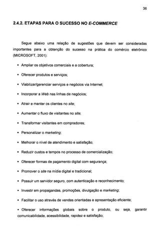 36
2.4.2. ETAPAS PARA O SUCESSO NO E-COMMERCE
Segue abaixo uma relação de sugestões que devem ser consideradas
importantes para a obtenção do sucesso na prática do comércio eletrônico
(MICROSOFT, 2001):
• Ampliar os objetivos comerciais e a cobertura;
• Oferecer produtos e serviços;
• Viabilizar/gerenciar serviços e negócios via Internet;
• Incorporar a Web nas linhas de negócios;
• Atrair e manter os clientes no site;
• Aumentar o fluxo de visitantes no site;
• Transformar visitantes em compradores;
• Personalizar o marketing;
• Melhorar o nível de atendimento e satisfação;
• Reduzir custos e tempos no processo de comercialização;
• Oferecer formas de pagamento digital com segurança;
• Promover o site na mídia digital e tradicional;
• Possuir um servidor seguro, com autenticação e reconhecimento;
• Investir em propagandas, promoções, divulgação e marketing;
• Facilitar o uso através de vendas orientadas e apresentação eficiente;
• Oferecer informações globais sobre o produto, ou seja, garantir
comunicabilidade, acessibilidade, rapidez e satisfação;
 