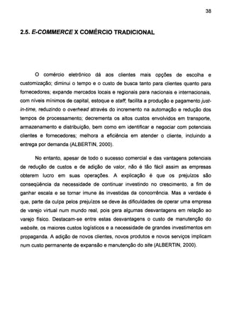 38
2.5. E-COMMERCE X COMÉRCIO TRADICIONAL
O comércio eletrônico dá aos clientes mais opções de escolha e
customização; diminui o tempo e o custo de busca tanto para clientes quanto para
fornecedores; expande mercados locais e regionais para nacionais e internacionais,
com níveis mínimos de capital, estoque e staff, facilita a produção e pagamento just-
in-time, reduzindo o overhead através do incremento na automação e redução dos
tempos de processamento; decrementa os altos custos envolvidos em transporte,
armazenamento e distribuição, bem como em identificar e negociar com potenciais
clientes e fornecedores; melhora a eficiência em atender o cliente, incluindo a
entrega por demanda (ALBERTIN, 2000).
No entanto, apesar de todo o sucesso comercial e das vantagens potenciais
de redução de custos e de adição de valor, não é tão fácil assim as empresas
obterem lucro em suas operações. A explicação é que os prejuízos são
conseqüência da necessidade de continuar investindo no crescimento, a fim de
ganhar escala e se tornar imune às investidas da concorrência. Mas a verdade é
que, parte da culpa pelos prejuízos se deve às dificuldades de operar uma empresa
de varejo virtual num mundo real, pois gera algumas desvantagens em relação ao
varejo físico. Destacam-se entre estas desvantagens o custo de manutenção do
website, os maiores custos logísticos e a necessidade de grandes investimentos em
propaganda. A adição de novos clientes, novos produtos e novos serviços implicam
num custo permanente de expansão e manutenção do site (ALBERTIN, 2000).
 