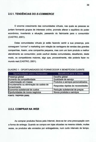 39
2.5.1. TENDÊNCIAS DO E-COMMERCE
O enorme crescimento das comunidades virtuais, nas quais as pessoas se
juntam formando grupos de interesse online, promete alterar o equilíbrio do poder
econômico, invertendo a situação, passando do fabricante para o consumidor
(CASTRO, 2001).
Estas comunidades virtuais já estão fazendo sentir a sua presença, pois
conseguem "corroer' o marketing com relação às vantagens de vendas das grandes
companhias. Assim, uma companhia pequena, mas com um bom produto e melhor
atendimento ao consumidor, pode usufruir destas comunidades, desafiando, deste
modo, os competidores maiores, algo que, provavelmente, não poderia fazer no
mundo real (CASTRO, 2001).
QUADRO 1 - OPORTUNIDADES DO FORNECEDOR X BENEFÍCIOS CLIENTE
Oportunidades para o fornecedor Benefícios para o cliente
Presen_ça global Escolha global
~umento da competitividade Qualidade de serviço
Customização em massa Produtos e serviços personalizados
Encurtamento ou eliminação da cadeia de
Respostas rápidas às necessidades
Fornecimento
Economia substancial de custos Redução substancial de preços
Oportunidades de novos negócios Novos produtos e serviços
FONTE: TREPPER (2000)
2.5.2. COMPRAR NA WEB
Ao comprar produtos físicos pela Internet, deve-se ter uma preocupação com
a forma de entrega. Quando se compra em lojas situadas na mesma cidade, muitas
vezes, os produtos são enviados por entregadores, num curto intervalo de tempo.
 