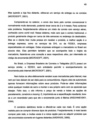 40
Mas quando a loja fica distante, utiliza-se um serviço de entrega ou os correios
(MICROSOFT, 2001 ).
Comprando-se no exterior, o envio dos bens pelo correio convencional é
normalmente muito demorado, podendo levar cerca de 2 a 4 meses. Para contornar
este problema, freqüentemente utiliza-se um misto de correio com serviço aéreo,
conhecido como world mail. Nesse sistema, mais caro que o correio tradicional, o
produto geralmente chega em cerca de três semanas no endereço do destinatário.
Mas se o cliente tiver muita pressa em receber o produto, a melhor opção é a
entrega expressa, como os serviços da DHL ou da FEDEX, empresas
especializadas em entregas. Estas empresas entregam a mercadoria no Brasil em
poucos dias. Elas permitem também que se acompanhe todo o trajeto da
mercadoria, fazendo-se uma consulta a seus respectivos sites, por intermédio do
código da encomenda (MICROSOFT, 2001 ).
No Brasil, a Empresa Brasileira de Correios e Telégrafos (ECT) possui um
serviço similar, o SEDEX, sem entretanto permitir o acompanhamento da
encomenda pela Internet (MICROSOFT, 2001 ).
Nem todos os sites efetivamente vendem suas mercadorias pela Internet, mas
nem por isso deixam de ser úteis para os consumidores. Alguns sites de automóveis
apenas fornecem informações sobre seus produtos. Pode-se obter informações
sobre qualquer modelo de carro e montar o seu próprio carro com os opcionais que
desejar. Feito isso, o site informa o preço de venda e todas as opções de
parcelamento, consórcio e /easing. E, imprimindo-se a especificação resultante, leva-
se a um revendedor para que ele o encomende junto à fábrica (KISCHINEVSKY,
2004).
O comércio eletrônico tende a difundir-se cada vez mais. É uma opção
realista para se comprar diversos tipos de produtos. Freqüentemente, é mais barato
comprar pela rede, e muitas vezes é a única opção para se adquirir produtos que
são encontrados somente em lugares distantes (ANDRADE, 2000).
 