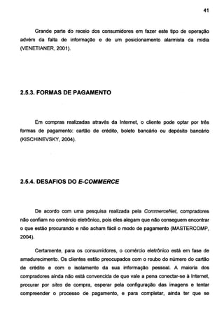 41
Grande parte do receio dos consumidores em fazer este tipo de operação
advém da falta de informação e de um posicionamento alarmista da mídia
(VENETIANER, 2001).
2.5.3. FORMAS DE PAGAMENTO
Em compras realizadas através da Internet, o cliente pode optar por três
formas de pagamento: cartão de crédito, boleto bancário ou depósito bancário
(KISCHINEVSKY, 2004).
2.5.4. DESAFIOS DO E-COMMERCE
De acordo com uma pesquisa realizada pela CommerceNet, compradores
não confiam no comércio eletrônico, pois eles alegam que não conseguem encontrar
o que estão procurando e não acham fácil o modo de pagamento (MASTERCOMP,
2004).
Certamente, para os consumidores, o comércio eletrônico está em fase de
amadurecimento. Os clientes estão preocupados com o roubo do número do cartão
de crédito e com o isolamento da sua informação pessoal. A maioria dos
compradores ainda não está convencida de que vale a pena conectar-se à Internet,
procurar por sites de compra, esperar pela configuração das imagens e tentar
compreender o processo de pagamento, e para completar, ainda ter que se
 