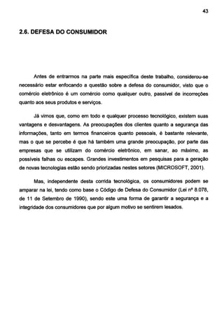 - - - - - - - - - - - - - - - - - - - - - - -
43
2.6. DEFESA DO CONSUMIDOR
Antes de entrarmos na parte mais específica deste trabalho, considerou-se
necessário estar enfocando a questão sobre a defesa do consumidor, visto que o
comércio eletrônico é um comércio como qualquer outro, passível de incorreções
quanto aos seus produtos e serviços.
Já vimos que, como em todo e qualquer processo tecnológico, existem suas
vantagens e desvantagens. As preocupações dos clientes quanto a segurança das
informações, tanto em termos financeiros quanto pessoais, é bastante relevante,
mas o que se percebe é que há também uma grande preocupação, por parte das
empresas que se utilizam do comércio eletrônico, em sanar, ao máximo, as
possíveis falhas ou escapes. Grandes investimentos em pesquisas para a geração
de novas tecnologias estão sendo priorizadas nestes setores (MICROSOFT, 2001 ).
Mas, independente desta corrida tecnológica, os consumidores podem se
amparar na lei, tendo como base o Código de Defesa do Consumidor (Lei n° 8.078,
de 11 de Setembro de 1990), sendo este uma forma de garantir a segurança e a
integridade dos consumidores que por algum motivo se sentirem lesados.
 