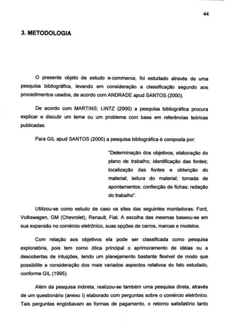 44
3. METODOLOGIA
O presente objeto de estudo e-commerce, foi estudado através de uma
pesquisa bibliográfica, levando em consideração a classificação segundo aos
procedimentos usados, de acordo com ANDRADE apud SANTOS (2000).
De acordo com MARTINS; LINTZ (2000) a pesquisa bibliográfica procura
explicar e discutir um tema ou um problema com base em referências teóricas
publicadas.
Para GIL apud SANTOS (2000) a pesquisa bibliográfica é composta por:
"Determinação dos objetivos; elaboração do
plano de trabalho; identificação das fontes;
localização das fontes e obtenção do
material; leitura do material; tomada de
apontamentos; confecção de fichas; redação
do trabalho".
Utilizou-se como estudo de caso os sites das seguintes montadoras: Ford,
Volkswagen, GM (Chevrolet), Renault, Fiat. A escolha das mesmas baseou-se em
sua expansão no comércio eletrônico, suas opções de carr~s. marcas e modelos.
Com relação aos objetivos ela pode ser classificada como pesquisa
exploratória, pois tem como ótica principal o aprimoramento de idéias ou a
descobertas de intuições, tendo um planejamento bastante flexível de modo que
possibilite a consideração dos mais variados aspectos relativos do fato estudado,
conforme GIL (1995).
Além da pesquisa indireta, realizou-se também uma pesquisa direta, através
de um questionário (anexo I) elaborado com perguntas sobre o comércio eletrônico.
Tais perguntas englobavam as formas de pagamento, o retorno satisfatório tanto
 