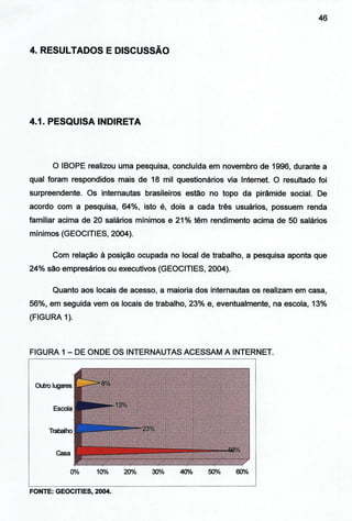 46
4. RESULTADOS E DISCUSSÃO
4.1. PI;SQUISA INDIRETA
O IBOPE realizou uma pesquisa, concluída em novembro de 1996, durante a
qual foram respondidos mais de 18 mil questionários via Internet. O resultado foi
surpreendente. Os internautas brasileiros estão no topo da pirâmide social. De
acordo com a pesquisa, 64%, isto é, dois a cada três usuários, possuem renda
familiar acima de 20 salários mínimos e 21% têm rendimento acima de 50 salários
mínimos (GEOCITIES, 2004).
Com relação à posição ocupada no local de trabalho, a pesquisa aponta que
24% são empresários ou executivos (GEOCITIES, 2004).
Quanto aos locais de acesso, a maioria dos internautas os realizam em casa,
56%, em seguida vem os locais de trabalho, 23% e, eventualmente, na escola, 13%
(FIGURA 1).
FIGURA 1 -DE ONDE OS INTERNAUTAS ACESSAM A INTERNET.
Outro lugares
Escola
Trabalho
Casa
FONTE: GEOCITIES, 2004.
 