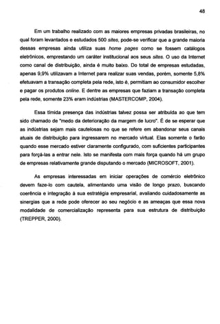 48
Em um trabalho realizado com as maiores empresas privadas brasileiras, no
qual foram levantados e estudados 500 sites, pode-se verificar que a grande maioria
dessas empresas ainda utiliza suas home pages como se fossem catálogos
eletrônicos, emprestando um caráter institucional aos seus sites. O uso da Internet
como canal de distribuição, ainda é muito baixo. Do total de empresas estudadas,
apenas 9,9% utilizavam a Internet para realizar suas vendas, porém, somente 5,8%
efetuavam a transação completa pela rede, isto é, permitiam ao consumidor escolher
e pagar os produtos online. E dentre as empresas que faziam a transação completa
pela rede, somente 23% eram indústrias (MASTERCOMP, 2004).
Essa tímida presença das indústrias talvez possa ser atribuída ao que tem
sido chamado de "medo da deterioração da margem de lucro". É de se esperar que
as indústrias sejam mais cautelosas no que se refere em abandonar seus canais
atuais de distribuição para ingressarem no mercado virtual. Elas somente o farão
quando esse mercado estiver claramente configurado, com suficientes participantes
para forçá-las a entrar nele. Isto se manifesta com mais força quando há um grupo
de empresas relativamente grande disputando o mercado (MICROSOFT, 2001).
As empresas interessadas em iniciar operações de comércio eletrônico
devem faze-lo com cautela, alimentando uma visão de longo prazo, buscando
coerência e integração à sua estratégia empresarial, avaliando cuidadosamente as
sinergias que a rede pode oferecer ao seu negócio e as ameaças que essa nova
modalidade de comercialização representa para sua estrutura de distribuição
(TREPPER, 2000).
 