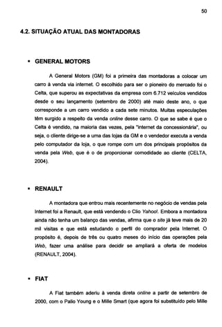 50
4.2. SITUAÇÃO ATUAL DAS MONTADORAS
• GENERAL MOTORS
A General Motors (GM) foi a primeira das montadoras a colocar um
carro à venda via internet. O escolhido para ser o pioneiro do mercado foi o
Celta, que superou as expectativas da empresa com 6.712 veículos vendidos
desde o seu lançamento (setembro de 2000) até maio deste ano, o que
corresponde a um carro vendido a cada sete minutos. Muitas especulações
têm surgido a respeito da venda online desse carro. O que se sabe é que o
Celta é vendido, na maioria das vezes, pela "internet da concessionária", ou
seja, o cliente dirige-se a uma das lojas da GM e o vendedor executa a venda
pelo computador da loja, o que rompe com um dos principais propósitos da
venda pela Web, que é o de proporcionar comodidade ao cliente (CELTA,
2004).
• RENAULT
A montadora que entrou mais recentemente no negócio de vendas pela
Internet foi a Renault, que está vendendo o Clio Yahoo!. Embora a montadora
ainda não tenha um balanço das vendas, afirma que o site já teve mais de 20
mil visitas e que está estudando o perfil do comprador pela Internet. O
propósito é, depois de três ou quatro meses do início das operações pela
Web, fazer uma análise para decidir se ampliará a oferta de modelos
(RENAULT, 2004).
• FIAT
A Fiat também aderiu à venda direta online a partir de setembro de
2000, com o Palio Young e o Mille Smart (que agora foi substituído pelo Mille
 