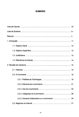 SUMÁRIO
L. t d F. ...
1s a e tguras ..................................................................................................... vm
lista de Quadros ................................................................................................... ix
Resumo ................................................................................................................. x
1. Introdução ......................................................................................................... 11
1.1. Objetivo Geral ...................................................................................... 13
1.2. Objetivo Específico ............................................................................... 13
1.3. Justificativa .......................................................................................... 13
1.4. Relevância do Estudo .......................................................................... 14
2. Revisão de literatura ......................................................................................... 15
2.1. Histórico ............................................................................................... 15
2.2. E-Commerce ........................................................................................ 18
2.2.1. Padrões de Tecnologias ......................................................... 19
2.2.2. Estrutura do e-commerce ........................................................ 21
2.2.3. Uso do e-commerce ................................................................ 22
2.2.4. Categorias do e-commerce...................................................... 26
2.2.5. Extranet Colaborativa e o e-commerce ................................... 29
2.3. Negócios na Internet ............................................................................ 31
Vl
 