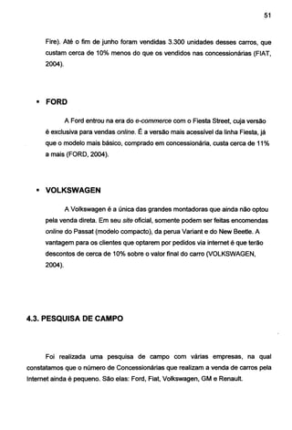 51
Fire). Até o fim de junho foram vendidas 3.300 unidades desses carros, que
custam cerca de 10% menos do que os vendidos nas concessionárias (FIAT,
2004).
• FORD
A Ford entrou na era do e-commerce com o Fiesta Street, cuja versão
é exclusiva para vendas online. É a versão mais acessível da linha Fiesta, já
que o modelo mais básico, comprado em concessionária, custa cerca de 11%
a mais (FORD, 2004).
• VOLKSWAGEN
A Volkswagen é a única das grandes montadoras que ainda não optou
pela venda direta. Em seu site oficial, somente podem ser feitas encomendas
online do Passat (modelo compacto), da perua Variante do New Beetle. A
vantagem para os cUentes que optarem por pedidos via internet é que terão
descontos de cerca de 10% sobre o valor final do carro (VOLKSWAGEN,
2004).
4.3. PESQUISA DE CAMPO
Foi realizada uma pesquisa de campo com várias empresas, na qual
constatamos que o número de Concessionárias que realizam a venda de carros pela
Internet ainda é pequeno. São elas: Ford, Fiat, Volkswagen, GM e Renault.
 
