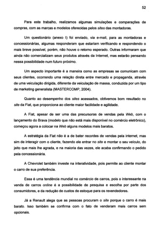 52
Para este trabalho, realizamos algumas simulações e comparações de
compras, com as marcas e modelos oferecidas pelos sites das montadoras.
Um questionário (anexo I) foi enviado, via e-mail, para as montadoras e
concessionárias, algumas responderam que estariam verificando e respondendo o
mais breve possível, porém, não houve o retomo esperado. Outras informaram que
ainda não comercializam seus produtos através da Internet, mas estarão pensando
nessa possibilidade num futuro próximo.
Um aspecto importante é a maneira como as empresas se comunicam com
seus clientes, ocorrendo uma relação direta entre mercado e propaganda, através
de uma veiculação dirigida, diferente da veiculação de massa, conduzida por um tipo
de marketing generalista (MASTERCOMP, 2004).
Quanto ao desempenho dos sites acessados, obtivemos bom resultado no
site da Fiat, que proporciona ao cliente maior facilidade e agilidade.
A Fiat, apesar de ser uma das precursoras de vendas pela Web, com o
lançamento do Brava (modelo que não está mais disponível no comércio eletrônico),
começou agora a colocar na Web alguns modelos mais baratos.
A estratégia da Fiat não é a de bater recordes de vendas pela internet, mas
sim de interagir com o cJiente, fazendo ele entrar no site e montar o seu veículo, do
jeito que mais lhe agrada, e na maioria das vezes, ele acaba confirmando o pedido
pela concessionária.
A Chevrolet também investe na interatividade, pois permite ao cliente montar
o carro de sua preferência.
Essa é uma tendência mundial no comércio de carros, pois o interessante na
venda de carros online é a possibilidade de pesquisa e escolha por parte dos
consumidores, e da redução de custos de estoque para os revendedores.
Já a Renault alega que as pessoas procuram o site porque o carro é mais
barato. Isso também se confirma com o fato de venderam mais carros sem
opcionais.
 
