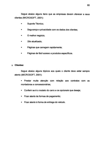 60
Segue abaixo alguns itens que as empresas devem oferecer a seus
clientes (MICROSOFT, 2001 ):
• Suporte Técnico;
• Segurança e privacidade com os dados dos clientes;
• O melhor negócio;
• Site atualizado;
• Páginas que carregam rapidamente;
• Páginas de fácil acesso a produtos específicos.
o Clientes:
Segue abaixo alguns tópicos aos quais o cliente deve estar sempre
atento (MICROSOFT, 2001 ):
• Prestar muita atenção com relação aos contratos com as
montadoras e concessionárias;
• Conferir se é o modelo do carro e os opcionais que deseja;
• Ficar atento às formas de pagamento;
• Ficar atento à forma de entrega do veiculo.
 