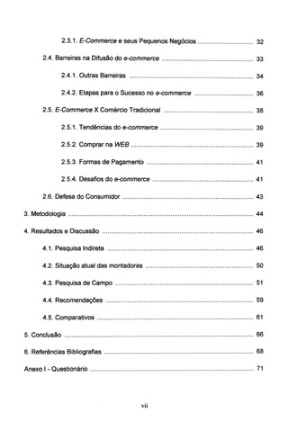 2.3.1. E-Commerce e seus Pequenos Negócios ............................... 32
2.4. Barreiras na Difusão do e-commerce ................................................... 33
2.4. 1. Outras Barreiras ..................................................................... 34
2.4.2. Etapas para o Sucesso no e-commerce ................................. 36
2.5. E-Commerce X Comércio Tradicional .................................................. 38
2.5.1. Tendências do e-commerce .................................................... 39
2.5.2. Comprar na WEB .................................................................... 39
2.5.3. Formas de Pagamento ........................................................... 41
2.5.4. Desafios do e-commerce ........................................................ 41
2.6. Defesa do Consumidor ......................................................................... 43
3. Metodologia ...................................:................................................................... 44
4. Resultados e Discussão .................................................................................... 46
4.1. Pesquisa lndireta ................................................................................. 46
4.2. Situação atual das montadoras ............................................................ 50
4.3. Pesquisa de Campo ............................................................................. 51
4.4. Recomendações .................................................................................. 59
4.5. Comparativos ....................................................................................... 61
5. Conclusão ......................................................................................................... 66
6. Referências Bibliografias ................................................................................... 68
Anexo I- Questionário ........................................................................................... 71
Vll
 