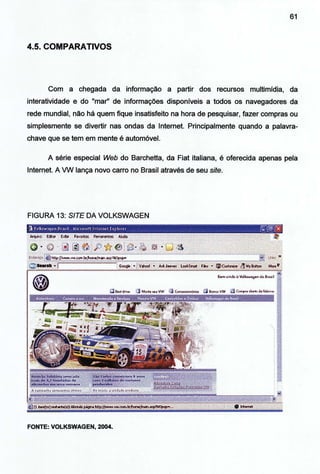 61
4.5. COMPARATIVOS
Com a chegada da informação a partir dos recursos multimídia, da
interatividade e do "mar" de informações disponíveis a todos os navegadores da
rede mundial, não há quem fique insatisfeito na hora de pesquisar, fazer compras ou
simplesmente se divertir nas ondas da Internet. Principalmente quando a palavra-
chave que se tem em mente é automóvel.
A série especial Web do Barchetta, da Fiat italiana, é oferecida apenas pela
Internet. A VW lança novo carro no Brasil através de seu site.
FIGURA 13: SITE DA VOLKSWAGEN
FONTE: VOLKSWAGEN, 2004.
 