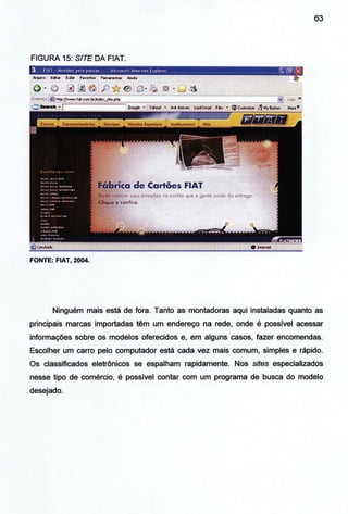 63
FIGURA 15: S/TE DA FIAT.
FONTE: FIAT, 2004.
Ninguém mais está de fora. Tanto as montadoras aqui instaladas quanto as
principais marcas importadas têm um endereço na rede, onde é possível acessar
informações sobre os modelos oferecidos e, em alguns casos, fazer encomendas.
Escolher um carro pelo computador está cada vez mais comum, simples e rápido.
Os classificados eletrônicos se espalham rapidamente. Nos sites especializados
nesse tipo de comércio, é possível contar com um programa de busca do modelo
desejado.
 