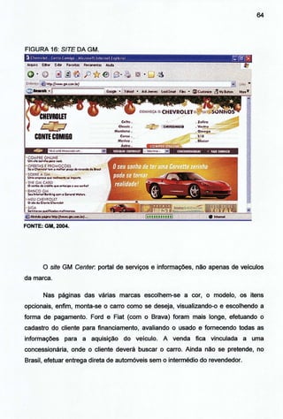 64
FIGURA 16: SITE DA GM.
·FONTE: GM, 2004.
O site GM Center. portal de serviços e informações, não apenas de veículos
da marca.
Nas páginas das várias marcas escolhem-se a cor, o modelo, os itens
opcionais, enfim, monta-se o carro como se deseja, visualizando-o e escolhendo a
forma de pagamento. Ford e Fiat (com o Brava) foram mais longe, efetuando o
cadastro do cliente para financiamento, avaliando o usado e fornecendo todas as
informações para a aquisição do veículo. A venda fica vinculada a uma
concessionária, onde o cliente deverá buscar o carro. Ainda não se pretende, no
Brasil, efetuar entrega direta de automóveis sem o intermédio do revendedor.
 