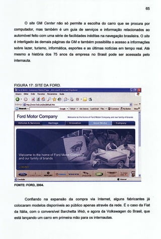 65
O site GM Center não só permite a escolha do carro que se procura por
computador, mas também é um guia de serviços e informação relacionados ao
automóvel feito com uma série de facilidades inéditas na navegação brasileira. O site
é interligad? às demais páginas da GM e também possibilita o acesso a informações
sobre lazer, turismo, informática, esportes e as últimas notícias em tempo real. Até
mesmo a história dos 75 anos da empresa no Brasil pode ser acessada pelo
internauta.
FIGURA 17: SITE DA FORD.
FONTE: FORD, 2004.
Confiando na expansão da compra via Internet, alguns fabricantes já
colocaram modelos disponíveis ao público apenas através da rede. É o caso da Fiat
da Itália, com o conversível Barchetta Web, e agora da Volkswagen do Brasil, que
está lançando um carro em primeira mão para os internautas.
 