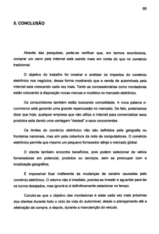 66
5. CONCLUSÃO
Através das pesquisas, pode-se verificar que, em termos econômicos,
comprar um carro pela Internet está saindo mais em conta do que no comércio
tradicional.
O objetivo do trabalho foi mostrar e analisar os impactos do comércio
eletrônico nos negócios, dessa forma mostrando que a venda de automóveis pela
Internet esta crescendo cada vez mais. Tanto as concessionárias como montadoras
estão colocando à disposição novas marcas e modelos no mercado eletrônico.
Os consumidores também estão buscando comodidade. A nova palavra e-
commerce está gerando uma grande repercussão no mercado. De fato, poderíamos
dizer que hoje, qualquer empresa que não utilize a Internet para comercializar seus
produtos esta dando uma vantagem "desleal" a seus concorrentes.
Os limites do comércio eletrônico não são definidos pela geografia ou
fronteiras nacionais, mas sim pela cobertura da rede de computadores. O comércio
eletrônico permite que mesmo um pequeno fornecedor atinja o mercado global.
O cliente também encontra benefícios, pois podem selecionar de vários
fornecedores em potencial, produtos ou serviços, sem se preocupar com a
localização geográfica.
É impossível ficar indiferente às mudanças de cenário causadas pelo
comércio eletrônico. O retorno não é imediato, precisa-se investir e aguardar para ter
os lucros desejados, mas ignorá-lo é definitivamente estacionar no tempo.
Conclui-se que o objetivo das montadoras é estar cada vez mais próximas
dos clientes durante todo o ciclo de vida do automóvel, desde o planejamento até a
efetivação da compra, e depois, durante a manutenção do veiculo.
 
