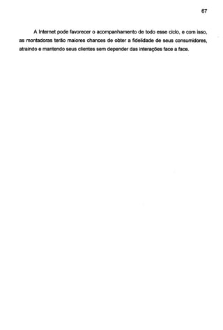 67
A Internet pode favorecer o acompanhamento de todo esse ciclo, e com isso,
as montadoras terão maiores chances de obter a fidelidade de seus consumidores,
atraindo e mantendo seus clientes sem depender das interações face a face.
 
