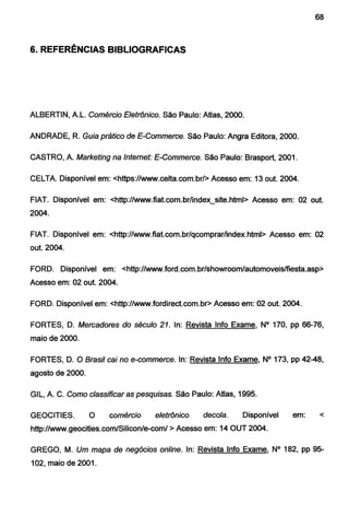 68
6. REFERÊNCIAS BIBLIOGRAFICAS
ALBERTIN, A L. Comércio Eletrônico. São Paulo: Atlas, 2000.
ANDRADE, R. Guia prático de E-Commerce. São Paulo: Angra Editora, 2000.
CASTRO, A Marketing na Internet: E-Commerce. São Paulo: Brasport, 2001.
CELTA Disponível em: <https://www.celta.com.br/> Acesso em: 13 out. 2004.
FIAT. Disponível em: <http://www.fiat.com.br/index_site.html> Acesso em: 02 out.
2004.
FIAT. Disponível em: <http://www.fiat.com.br/qcomprarlindex.html> Acesso em: 02
out. 2004.
FORD. Disponível em: <http://www.ford.com.br/showroom/automoveis/fiesta.asp>
Acesso em: 02 out. 2004.
FORD. Disponível em: <http://www.fordirect.com.br> Acesso em: 02 out. 2004.
FORTES, D. Mercadores do século 21. ln: Revista lnfo Exame, N° 170, pp 66-76,
maio de 2000.
FORTES, D. O Brasil cai no e-commerce. ln: Revista lnfo Exame, N° 173, pp 42-48,
agosto de 2000.
GIL, A C. Como classificar as pesquisas. São Paulo: Atlas, 1995.
GEOCITIES. O comércio eletrônico decola. Disponível em: <
http://www.geocities.com/Silicon/e-com/ >Acesso em: 14 OUT 2004.
GREGO, M. Um mapa de negócios online. ln: Revista lnfo Exame, N° 182, pp 95-
102, maio de 2001.
 