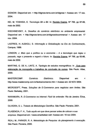 69
IDGNOW. Disponível em: < http://idgnow.terra.com.br/idgnow >Acesso em: 17 nov.
2004.
KEI, M; YOSHIDA, E. Tecnologia Bit a Bit. ln: Revista Exame, N° 766, pp 87-99,
maio de 2002.
KISCHINEVSKY, A. Desafios do comércio eletrônico no ambiente empresarial.
Disponível em: < http://idgnow.terra.com.br/idgnow/ecommerce/ > Acesso em: 17
nov. 2004.
LASTRES, H; ALBAGLI, S. Informação e Globalização na Era do Conhecimento,
Campus, 1999.
LONDON, J. Mais que a política ou a economia - é a tecnologia que regeu o
passado, rege o presente e regerá o futuro. ln: Revista Exame, N° 766, pp 83-86,
maio de 2002.
MARTINS, G. DE A.; LINTZ, A. Tipologia de estudos monográficos. ln Guia para
elaboração de monografia e trabalhos de conclusão de cursos. São Paulo: Atlas,
2000.
MASTERCOMP. Comércio Eletrônico. Disponível em: <
http://www.mastercomp.com.br/textos/comercio.htm >Acesso em: 22 NOV 2004.
MICROSOFT, Press. Soluções de E-Commerce para negócios sem limites. São
Paulo: Berkeley, 2001.
NAKAMURA, R. E-Commerce na Internet: Fácil de entender. Rio de Janeiro: Érica,
2000.
OLIVEIRA, S. L. Tratado de Metodologia Cientifica. São Paulo: Pioneira, 2001.
PLASENCIA, F. H., Tudo aquilo em que deve pensar antes de colocar a sua
empresa. Disponível em: <www.emarketeer.net> Acesso em: 16 nov 2004.
REA,L M.; PARKER, R. A. Metodologia de Pesquisa: do planejamento à execução.
São Paulo: Pioneira, 2000.
 