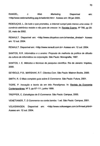 70
RANGEL, J. Web Marketing. Disponível em:
<http//www.webmarketing.ppg.br/webmkt.htm> Acesso em: 09 jan 2005.
REBOUÇAS, L. De tudo o que prometeu, a internet cumpri pelo menos uma coisa: O
comércio eletrônico resiste e não para de crescer. ln: Revista Exame, N° 766, pp 20-
25, maio de 2002.
RENAULT. Disponível em: <http://www.clioyahoo.com.br/vendas_diretas/> Acesso
em: 12 out. 2004.
RENAULT. Disponível em: <http://www.renault.com.br> Acesso em: 12 out. 2004.
SANTOS, R.R. Informática e o ensino: Proposta de melhoria da política de difusão
da cultura de informática na corporação. São Paulo: Monografia, 1997.
SANTOS, I. E. Métodos e técnicas de pesquisa científica. Rio de Janeiro: lmpetus,
2000.
SEYBOLD, P.B.; MARSHAK, R.T. Clientes.Com. São Paulo: Makron Books, 2000.
SMITH, R. O Mais completo guia sobre E-Commerce. São Paulo: Futura, 2001.
TIGRE, P. Inovação e teoria da em três Paradigmas. ln: Revista da Economia
Contemporânea, N° 3, pp 67-111, junho 1999.
TREPPER, C. Estratégias de E-Commerce. São Paulo: Campus, 2000.
VENETIANER, T. E-Commerce na corda bamba. 1.ed. São Paulo: Campus, 2001.
VOLKSWAGEN. Disponível em: <http://www.volkswagen.com.br/frmset.phtml>
Acesso em: 12 out. 2004.
 