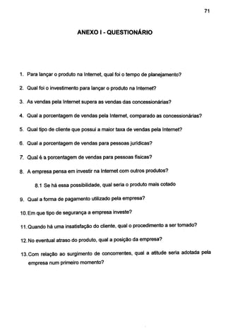 71
ANEXO I -QUESTIONÁRIO
1. Para lançar o produto na Internet, qual foi o tempo de planejamento?
2. Qual foi o investimento para lançar o produto na Internet?
3. As vendas pela Internet supera as vendas das concessionárias?
4. Qual a porcentagem de vendas pela Internet, comparado as concessionárias?
5. Qual tipo de cliente que possui a maior taxa de vendas pela Internet?
6. Qual a porcentagem de vendas para pessoas jurídicas?
7. Quat é a porcentagem de vendas para pessoas físicas?
8. A empresa pensa em investir na Internet com outros produtos?
8.1 Se há essa possibilidade, qual seria o produto mais cotado
9. Qual a forma de pagamento utilizado pela empresa?
1O. Em que tipo de segurança a empresa investe?
11.Quando há uma insatisfação do cliente, qual o procedimento a ser tomado?
12. No eventual atraso do produto, qual a posição da empresa?
13.Com relação ao surgimento de concorrentes, qual a atitude seria adotada pela
empresa num primeiro momento?
 