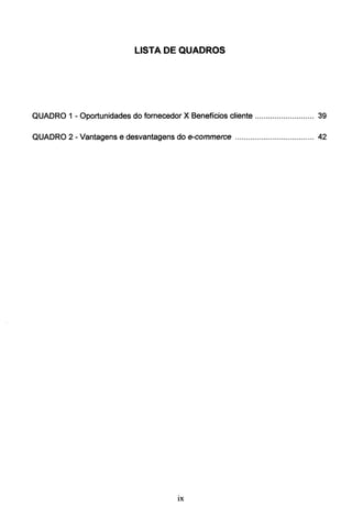 LISTA DE QUADROS
QUADRO 1 - Oportunidades do fornecedor X Benefícios cliente ........................... 39
QUADRO 2 - Vantagens e desvantagens do e-commerce .................................... 42
lX
 