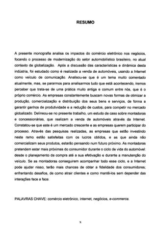 RESUMO
A presente monografia analisa os impactos do comércio eletrônico nos negócios,
focando o processo de modernização do setor automobilístico brasileiro, no atual
contexto de globalização. Após a discussão das características e dinâmica desta
indústria, foi estudado como é realizada a venda de automóveis, usando a Internet
como veículo de comunicação. Analisou-se que é um tema muito comentado
atualmente, mas, se pararmos para analisarmos tudo que está acontecendo, iremos
perceber que trata-se de uma prática muito antiga e comum entre nós, que é o
próprio comércio. As empresas constantemente buscam novas formas de otimizar a
produção, comercialização e distribuição dos seus bens e serviços, de forma a
garantir ganhos de produtividade e a redução de custos, para competir no mercado
globalizado. Delineou-se no presente trabalho, um estudo de caso sobre montadoras
e concessionárias, que realizam a venda de automóveis através da Internet.
Constatou-se que este é um mercado crescente e as empresas querem participar do
processo. Através das pesquisas realizadas, as empresas que estão investindo
neste ramo estão satisfeitas com os lucros obtidos, e as que ainda não
comercializam seus produtos, estarão pensando num futuro próximo. As montadoras
pretendem estar mais próximas do consumidor durante o ciclo de vida do automóvel:
desde o planejamento da compra até a sua efetivação e durante a manutenção do
veículo. Se as montadoras conseguirem acompanhar todo esse ciclo, e a Internet
pode ajudar nisso, terão mais chances de obter a fidelidade dos consumidores;
enfrentando desafios, de como atrair clientes e como mantê-los sem depender das
interações face a face.
PALAVRAS CHAVE: comércio eletrônico, internet, negócios, e-commerce.
X
 