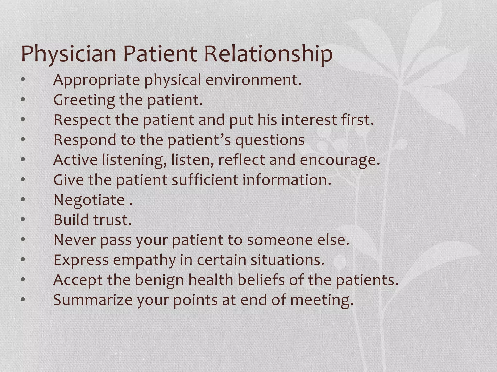 Physician Patient Relationship
• Appropriate physical environment.
• Greeting the patient.
• Respect the patient and put his interest first.
• Respond to the patient’s questions
• Active listening, listen, reflect and encourage.
• Give the patient sufficient information.
• Negotiate .
• Build trust.
• Never pass your patient to someone else.
• Express empathy in certain situations.
• Accept the benign health beliefs of the patients.
• Summarize your points at end of meeting.
 