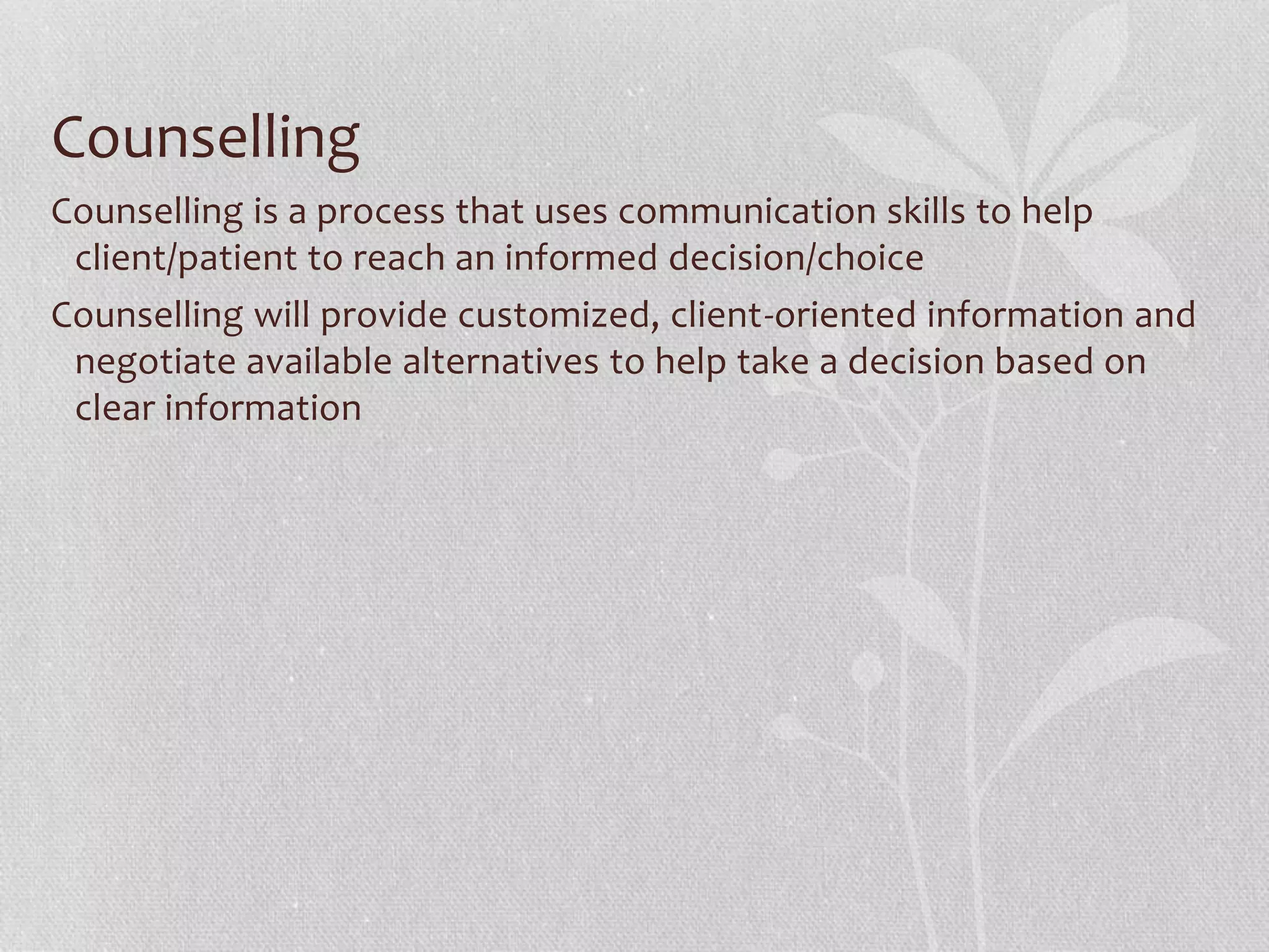 Counselling
Counselling is a process that uses communication skills to help
client/patient to reach an informed decision/choice
Counselling will provide customized, client-oriented information and
negotiate available alternatives to help take a decision based on
clear information
 