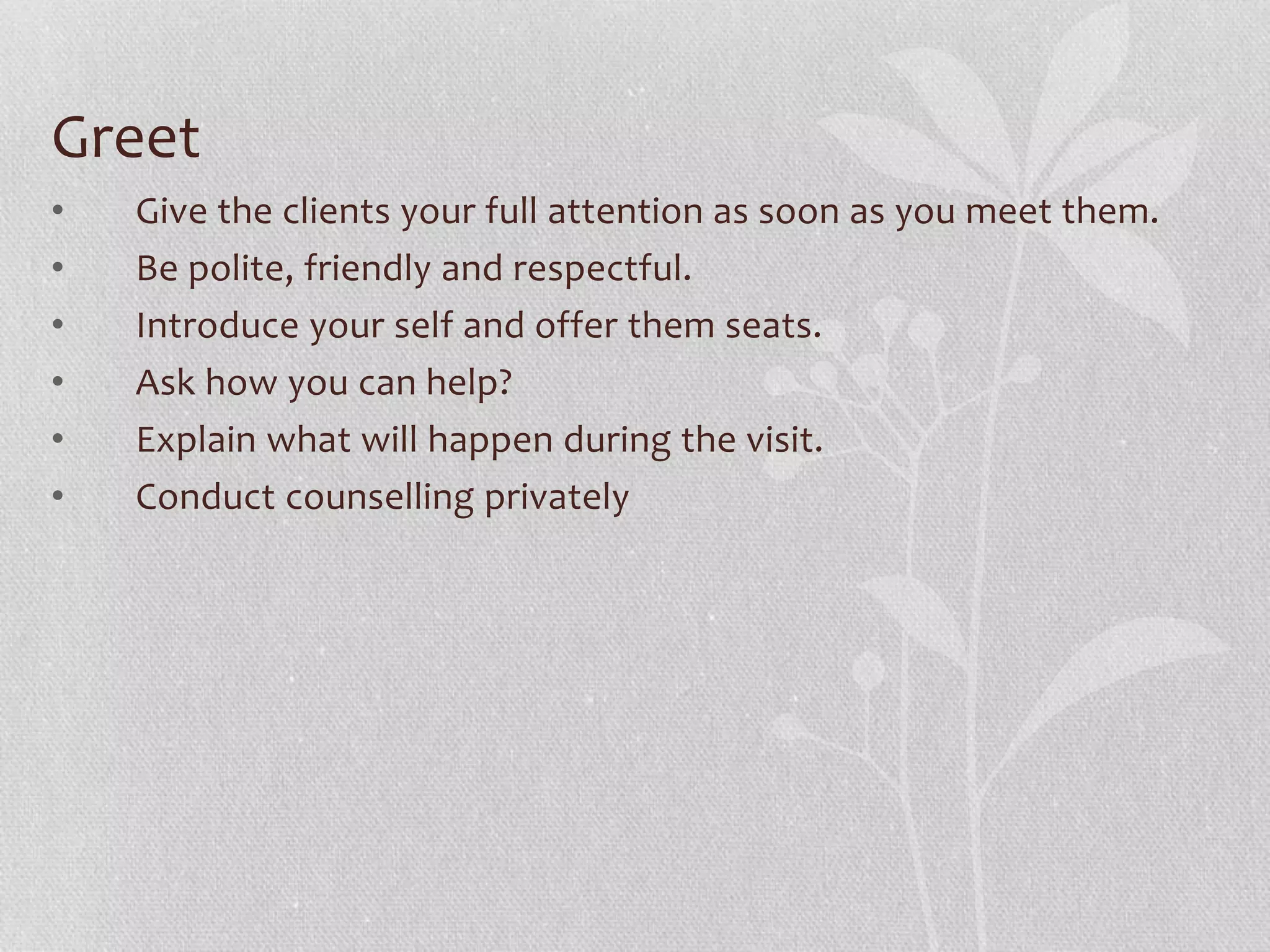 Greet
• Give the clients your full attention as soon as you meet them.
• Be polite, friendly and respectful.
• Introduce your self and offer them seats.
• Ask how you can help?
• Explain what will happen during the visit.
• Conduct counselling privately
 