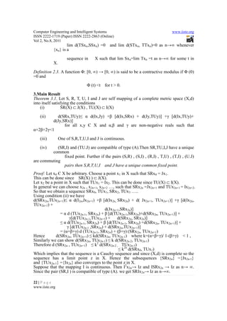 Computer Engineering and Intelligent Systems                                    www.iiste.org
ISSN 2222-1719 (Paper) ISSN 2222-2863 (Online)
Vol 2, No.8, 2011
                   lim d(TSxn,SSxn) =0      and lim d(STxn, TTxn)=0 as n→∞ whenever
           {xn} is a
                    sequence in     X such that lim Sxn=lim Txn =t as n→∞ for some t in
           X.
Definition 2.3. A function Φ: [0, ∞) → [0, ∞) is said to be a contractive modulus if Φ (0)
=0 and
                                Φ (t) <t for t > 0.

3.Main Result
Theorem 3.1. Let S, R, T, U, I and J are self mapping of a complete metric space (X,d)
into itself satisfying the conditions
    (i)          SR(X) ⊂ J(X) , TU(X) ⊂ I(X)

   (ii)    d(SRx,TUy)≤ α d(Ix,Jy) +β [d(Ix,SRx) + d(Jy,TUy)] +γ [d(Ix,TUy)+
         d(Jy,SRx)]
               for all x,y Є X and α,β and γ are non-negative reals such that
α+2β+2γ<1
   (iii)        One of S,R,T,U,I and J is continuous.

   (iv)     (SR,I) and (TU.J) are compatible of type (A).Then SR,TU,I,J have a unique
         common
               fixed point. Further if the pairs (S,R) , (S,I) , (R,I) , T,U) , (T,I) , (U.J)
are commuting
               pairs then S,R,T,U,I and J have a unique common fixed point.
Proof: Let x0 Є X be arbitrary. Choose a point x1 in X such that SRx0 = Jx1.
This can be done since SR(X) ) ⊂ J(X).
Let x2 be a point in X such that TUx1 = Ix2. This can be done since TU(X) ⊂ I(X).
In general we can choose x2n , x2n+1, x2n+2 …, such that SRx2n =Jx2n+1 and TUx2n+1 = Ix2n+2.
So that we obtain a sequence SRx0, TUx1, SRx2, TUx3 …..
Using condition (ii) we have
d(SRx2n,TUx2n+1)≤ α d(I2n,Jx2n+1) +β [d(Ix2n, SRx2n) + d( Jx2n+1, TUx2n+1)] +γ [d(Ix2n,
TUx2n+1) +
                                          d(Jx2n+1,SRx2n)]
                = α d (TUx2n-1, SRx2n) + β [d(TUx2n-1,SRx2n)+d(SRx2n, TUx2n+1)] +
                     γ[d(TUx2n-1,TUx2n+1) +      d(SRx2n, SRx2n)]
                ≤ α d(TUx2n-1, SRx2n) + β [d(TUx2n-1, SRx2n) +d(SRx2n, TUx2n+1)] +
                    γ [d(TUx2n-1 ,SRx2n) + d(SRx2n,TUx2n+1)]
                = (α+β+γ) d (TUx2n-1, SRx2n) + (β+γ) (SRx2n, TUx2n+1)
Hence        d(SRx2n, TUx2n+1) ≤ kd(SRx2n, TUx2n-1) where k=(α+β+γ)/ 1-(β+γ) < 1 ,
Similarly we can show d(SRx2n, TUx2n-1) ≤ k d(SRx2n-2, TUx2n-1)
Therefore d (SRx2n , TUx2n+1) ≤ k2 d(SRx2n-2 , TUx2n-1)
                                                  ≤ k2n d(SRx0, TUx1)
Which implies that the sequence is a Cauchy sequence and since (X,d) is complete so the
sequence has a limit point z in X. Hence the subsequences {SRx2n} ={Jx2n-1}
and {TUx2n-1} ={Ix2n} also converges to the point z in X.
Suppose that the mapping I is continuous. Then I2x2n→ Iz and ISRx2n → Iz as n→ ∞.
Since the pair (SR,I ) is compatible of type (A). we get SRIx2n→ Iz as n→∞.

22 | P a g e
www.iiste.org
 