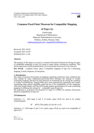 Computer Engineering and Intelligent Systems                                 www.iiste.org
ISSN 2222-1719 (Paper) ISSN 2222-2863 (Online)
Vol 2, No.8, 2011



     Common Fixed Point Theorem for Compatible Mapping
                                     of Type (A)
                                     Vishal Gupta
                            Department pf Mathematics,
                         Maharishi Markandeshwar University,
                           Mullana, Ambala, Haryana, India.
                  vishal.gmn@gmail.com, vkgupta09@rediffmail.com


Received: 2011-10-20
Accepted: 2011-10-29
Published:2011-11-04

Abstract
The purpose of this paper is to prove a common fixed point theorem involving two pairs
of compatible mappings of type (A) using six maps using a contractive condition. This
article represents a useful generalization of several results announced in the literature.
Key Words: Complete metric space, Compatible mapping of type (A), Commuting
mapping, Cauchy Sequence, Fixed points.

1. Introduction
The study of common fixed point of mappings satisfying contractive type conditions has
been studied by many mathematicians.Seesa(1982) introduce the concept of weakly
commuting mapping and proved some theorem of commutativity by useing the condition
to weakly commutativity, Jungck(1988) gave more generalized commuting and weakly
commuting maps called compatible maps and use it for compatibility of two mappings.
After that Jungck Muthy and Cho(1993) made another generalization of weak commuting
mapping by defining the concept of compatible map of type (A).
We proposed to re-analysis the theorems of Aage C.T (2009) on common fixed point
theorem compatibility of type (A)
2.Preliminaries

Definition 2.1. Self maps S and T of metric space (X,d) are said to be weakly
commuting pair

                       iff   d(STx,TSx)≤d(Sx,Tx) for all x in X.

Definition 2.2. Self maps S and T of a metric space (X,d) are said to be compatible of
type (A) if


21 | P a g e
www.iiste.org
 