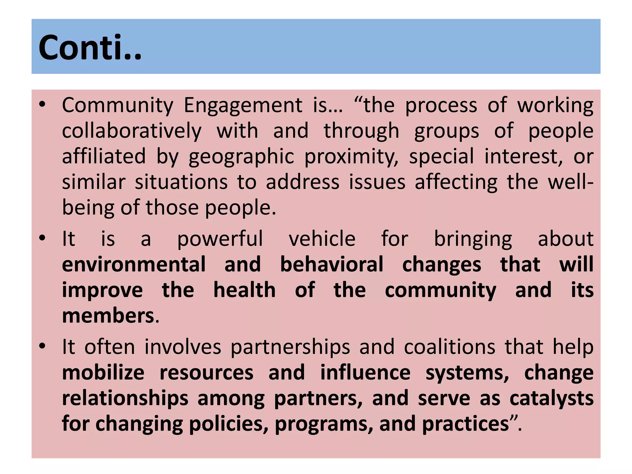 Conti..
• Community Engagement is… “the process of working
collaboratively with and through groups of people
affiliated by geographic proximity, special interest, or
similar situations to address issues affecting the well-
being of those people.
• It is a powerful vehicle for bringing about
environmental and behavioral changes that will
improve the health of the community and its
members.
• It often involves partnerships and coalitions that help
mobilize resources and influence systems, change
relationships among partners, and serve as catalysts
for changing policies, programs, and practices”.
 