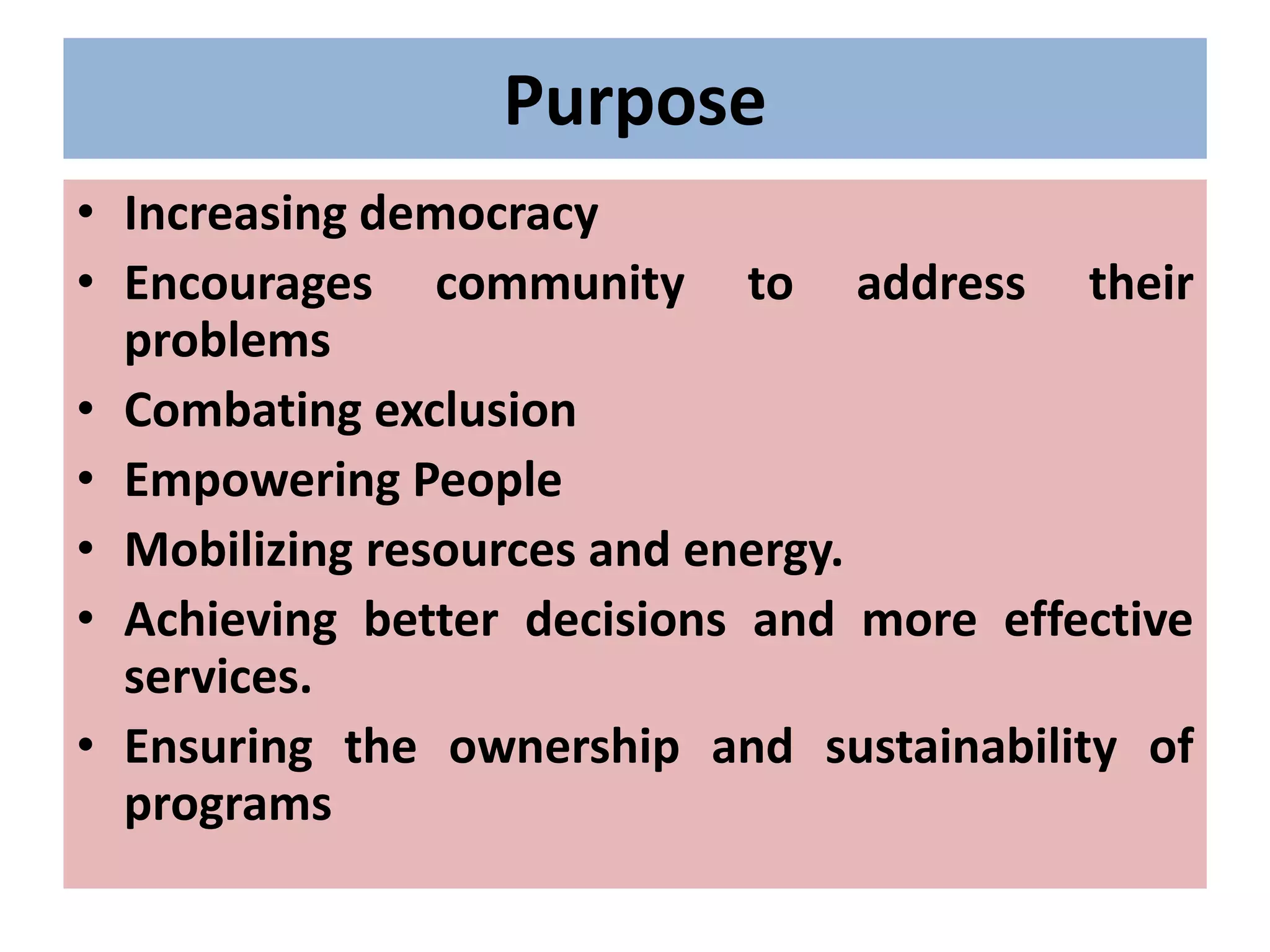 Purpose
• Increasing democracy
• Encourages community to address their
problems
• Combating exclusion
• Empowering People
• Mobilizing resources and energy.
• Achieving better decisions and more effective
services.
• Ensuring the ownership and sustainability of
programs
 