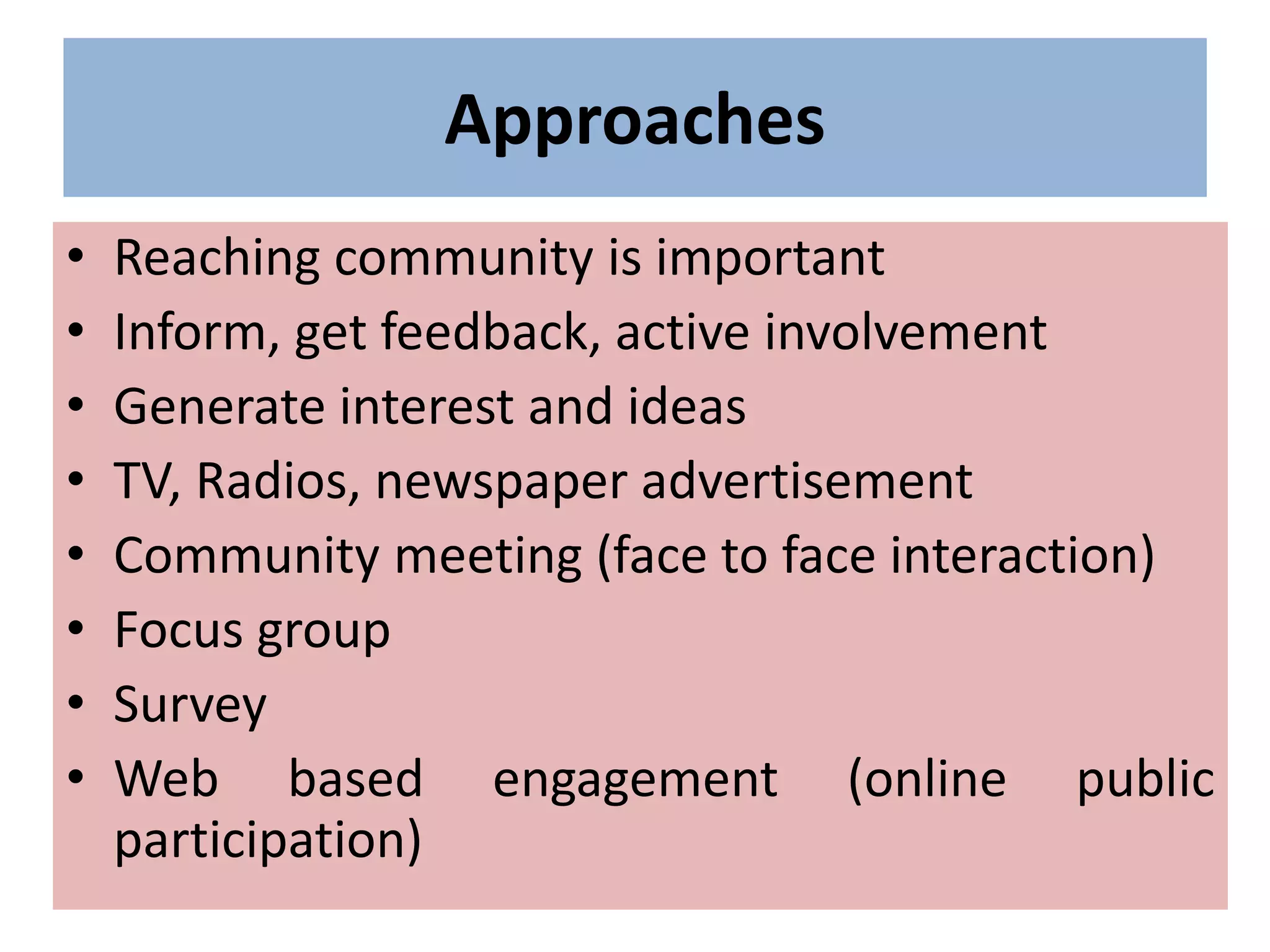 Approaches
• Reaching community is important
• Inform, get feedback, active involvement
• Generate interest and ideas
• TV, Radios, newspaper advertisement
• Community meeting (face to face interaction)
• Focus group
• Survey
• Web based engagement (online public
participation)
 