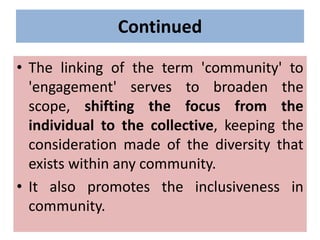 Continued
• The linking of the term 'community' to
'engagement' serves to broaden the
scope, shifting the focus from the
individual to the collective, keeping the
consideration made of the diversity that
exists within any community.
• It also promotes the inclusiveness in
community.
 