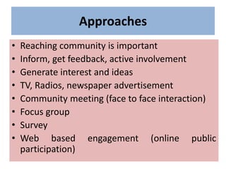Approaches
• Reaching community is important
• Inform, get feedback, active involvement
• Generate interest and ideas
• TV, Radios, newspaper advertisement
• Community meeting (face to face interaction)
• Focus group
• Survey
• Web based engagement (online public
participation)
 
