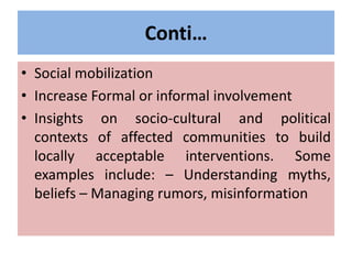 Conti…
• Social mobilization
• Increase Formal or informal involvement
• Insights on socio-cultural and political
contexts of affected communities to build
locally acceptable interventions. Some
examples include: – Understanding myths,
beliefs – Managing rumors, misinformation
 