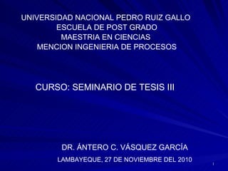 UNIVERSIDAD NACIONAL PEDRO RUIZ GALLO  ESCUELA DE POST GRADO MAESTRIA EN CIENCIAS  MENCION INGENIERIA DE PROCESOS CURSO: SEMINARIO DE TESIS III DR. ÁNTERO C. VÁSQUEZ GARCÍA LAMBAYEQUE, 27 DE NOVIEMBRE DEL 2010 
