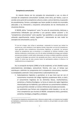 Competencia comunicativa

        En relación directa con los conceptos de comunicación y uso, se sitúa el
concepto de competencia comunicativa1 acuñado, entre otros, por Hymes, y que se
concibe como parte de la competencia cultural, es decir, como el dominio y la posesión
de procedimientos, formas y estrategias que hacen posible la emisión de enunciados
adecuados a las intenciones y situaciones comunicativas de los interlocutores en
situaciones diversas.
       El MCERL define “competencia” como “la suma de conocimientos, destrezas y
características individuales que permiten a una persona realizar acciones” y las
“competencias comunicativas” como aquellas “que posibilitan a una persona actuar
utilizando específicamente medios lingüísticos.”, relacionando de este modo los
conceptos de comunicación y uso (p. 9):


      “El uso de la lengua –que incluye el aprendizaje– comprende las acciones que realizan las
      personas que, como individuos y como agentes sociales, desarrollan una serie de competencias,
      tanto generales como competencias comunicativas lingüísticas, en particular. Las personas
      utilizan las competencias que se encuentran a su disposición en distintos contextos y bajo
      distintas condiciones y restricciones, con el fin de realizar actividades de la lengua que conllevan
      procesos para producir y recibir textos relacionados con temas en ámbitos específicos, poniendo
      en juego las estrategias que parecen más apropiadas para llevar a cabo las tareas que han de
      realizar. El control que de estas acciones tienen los participantes produce el refuerzo o la
      modificación de sus competencias.”


     Así, la concepción de Hymes (1984) se ha ido ampliando, se han añadido nuevas
subcompetencias (estratégica, sociocultural, literaria, etc.) que, al tiempo que
contribuyen a delimitar los componentes de la competencia comunicativa, muestran
su complejidad y extensión. Estos componentes o subcompetencias son:
     1. Subcompetencia lingüística o gramatical, es la que tiene que ver con el
         conocimiento inmanente del código lingüístico propiamente dicho, es decir,
         el conocimiento lingüístico de los elementos léxicos, morfosintácticos,
         semánticos y fónético-fonológicos. La forma el sistema de reglas lingüísticas
         interiorizadas por los hablantes, que conforman sus conocimientos verbales y
         que les permiten entender un número infinito de enunciados (corrección).
         Los parámetros que forman esta competencia están basados, a su vez, en
         cinco competencias que enumera el MCERL: competencia léxica, gramatical,
         semántica, fonológica, ortográfica y ortoépica.

1
 El concepto de competencia comunicativa hace referencia, grosso modo, a un conjunto muy complejo
de habilidades y conocimientos relativos a cuándo hablar y cuándo no, de qué hablar, con quién, dónde
y de qué manera.

                                                   1
 