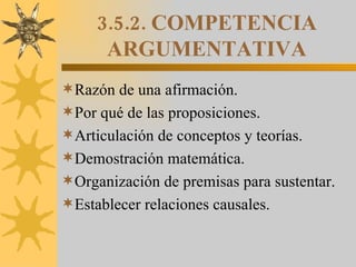 3.5.2. COMPETENCIA ARGUMENTATIVA Razón de una afirmación. Por qué de las proposiciones. Articulación de conceptos y teorías. Demostración matemática. Organización de premisas para sustentar. Establecer relaciones causales. 