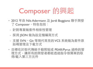 Composer 的興起
• 2012 年由 Nils Adermann 及 Jordi Boggiano 聯⼿手開發
了 Composer，特⾊色包括：
- 針對專案做套件相依性管理
- 採⽤用 JSON 做為設定檔編寫⽅方式
- ⽀支援 SVN、Git 等現代常⾒見的VCS 系統做為套件原
始碼管理及下載⽅方式
• ⺫⽬目標在於取代傳統⼿手動剪貼或 PEAR/Pyrus 過時的管
理⽅方式，讓所有的開發者都能透過指令很簡單的取
得/載⼊入第三⽅方元件
 