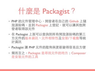 什麼是 Packagist？
• PHP 的元件管理中⼼心，開發者在⾃自⼰己的 Github 上儲
放源始碼，並到 Packagist 上登記，就可以讓其他開
發者取得該元件
• 在 Packagist 上⾯面可以查詢到所有開放源始碼的第三
⽅方元件的版本資訊、元件相依性及安裝/下載數等統
計資訊
• Packagist 讓 PHP 元件的散佈與更新變得容易且⽅方便
• 簡⽽而⾔言之，Packagist 是尋找元件的地⽅方；Composer
是安裝元件的⼯工具
 