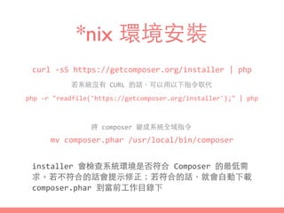 *nix 環境安裝
curl	
  -­‐sS	
  https://getcomposer.org/installer	
  |	
  php
php	
  -­‐r	
  "readfile('https://getcomposer.org/installer');"	
  |	
  php
installer	
  會檢查系統環境是否符合	
  Composer	
  的最低需
求。若不符合的話會提⽰示修正；若符合的話，就會⾃自動下載	
  
composer.phar	
  到當前⼯工作⺫⽬目錄下
若系統沒有	
  CURL	
  的話，可以⽤用以下指令取代
mv	
  composer.phar	
  /usr/local/bin/composer
將	
  composer	
  變成系統全域指令
 