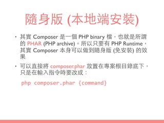 隨⾝身版 (本地端安裝)
• 其實 Composer 是⼀一個 PHP binary 檔，也就是所謂
的 PHAR (PHP archive)。所以只要有 PHP Runtime，
其實 Composer 本⾝身可以做到隨⾝身版 (免安裝) 的效
果
• 可以直接將 composer.phar 放置在專案根⺫⽬目錄底下，
只是在輸⼊入指令時要改成：
php	
  composer.phar	
  {command}
 