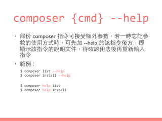 composer	
  {cmd}	
  -­‐-­‐help	
  
• 部份 composer 指令可接受額外參數，若⼀一時忘記參
數的使⽤用⽅方式時，可先加 --help 於該指令後⽅方，即
顯⽰示該指令的說明⽂文件，待確認⽤用法後再重新輸⼊入
指令
• 範例：
$	
  composer	
  list	
  -­‐-­‐help	
  
$	
  composer	
  install	
  -­‐-­‐help
$	
  composer	
  help	
  list	
  
$	
  composer	
  help	
  install
 