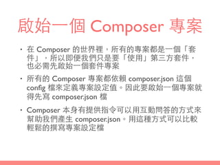 啟始⼀一個 Composer 專案
• 在 Composer 的世界裡，所有的專案都是⼀一個「套
件」，所以即便我們只是要「使⽤用」第三⽅方套件，
也必需先啟始⼀一個套件專案
• 所有的 Composer 專案都依賴 composer.json 這個
conﬁg 檔來定義專案設定值。因此要啟始⼀一個專案就
得先寫 composer.json 檔
• Composer 本⾝身有提供指令可以⽤用互動問答的⽅方式來
幫助我們產⽣生 composer.json。⽤用這種⽅方式可以⽐比較
輕鬆的撰寫專案設定檔
 